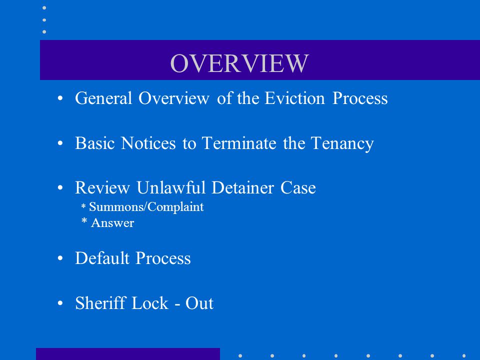 OVERVIEW General Overview of the Eviction Process Basic Notices to Terminate the Tenancy Review Unlawful Detainer Case * Summons/Complaint * Answer Default Process Sheriff Lock - Out