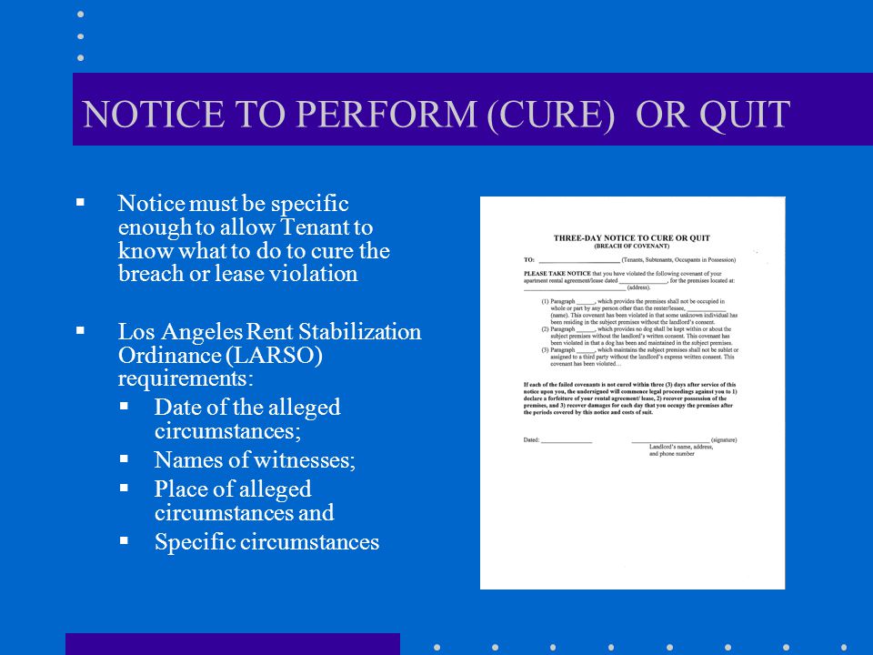 NOTICE TO PERFORM (CURE) OR QUIT  Notice must be specific enough to allow Tenant to know what to do to cure the breach or lease violation  Los Angeles Rent Stabilization Ordinance (LARSO) requirements:  Date of the alleged circumstances;  Names of witnesses;  Place of alleged circumstances and  Specific circumstances