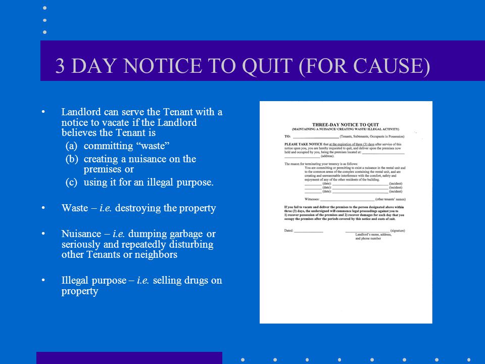 3 DAY NOTICE TO QUIT (FOR CAUSE) Landlord can serve the Tenant with a notice to vacate if the Landlord believes the Tenant is (a)committing waste (b)creating a nuisance on the premises or (c)using it for an illegal purpose.