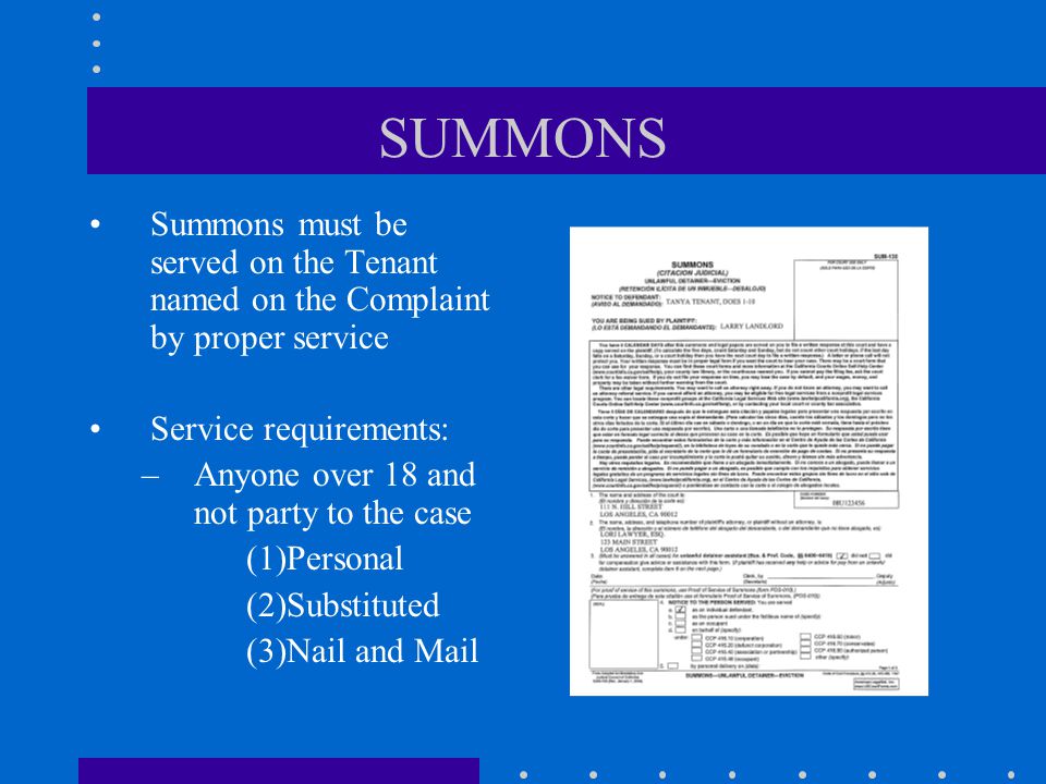 SUMMONS Summons must be served on the Tenant named on the Complaint by proper service Service requirements: –Anyone over 18 and not party to the case (1)Personal (2)Substituted (3)Nail and Mail