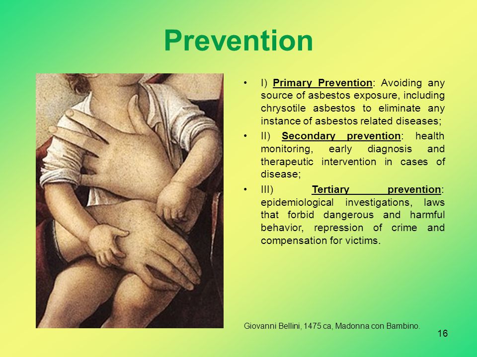 Prevention I) Primary Prevention: Avoiding any source of asbestos exposure, including chrysotile asbestos to eliminate any instance of asbestos related diseases; II) Secondary prevention: health monitoring, early diagnosis and therapeutic intervention in cases of disease; III) Tertiary prevention: epidemiological investigations, laws that forbid dangerous and harmful behavior, repression of crime and compensation for victims.