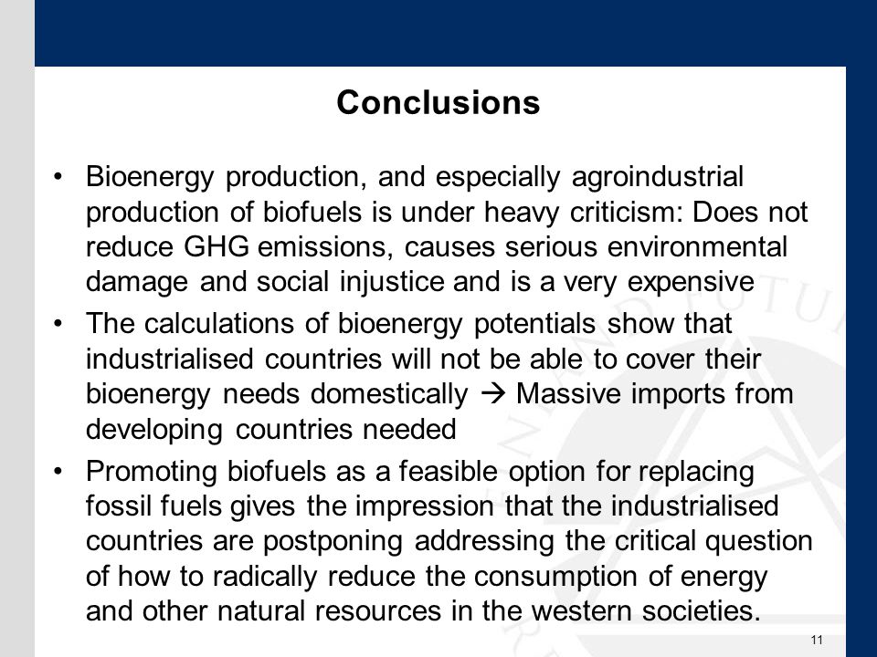 Conclusions Bioenergy production, and especially agroindustrial production of biofuels is under heavy criticism: Does not reduce GHG emissions, causes serious environmental damage and social injustice and is a very expensive The calculations of bioenergy potentials show that industrialised countries will not be able to cover their bioenergy needs domestically  Massive imports from developing countries needed Promoting biofuels as a feasible option for replacing fossil fuels gives the impression that the industrialised countries are postponing addressing the critical question of how to radically reduce the consumption of energy and other natural resources in the western societies.