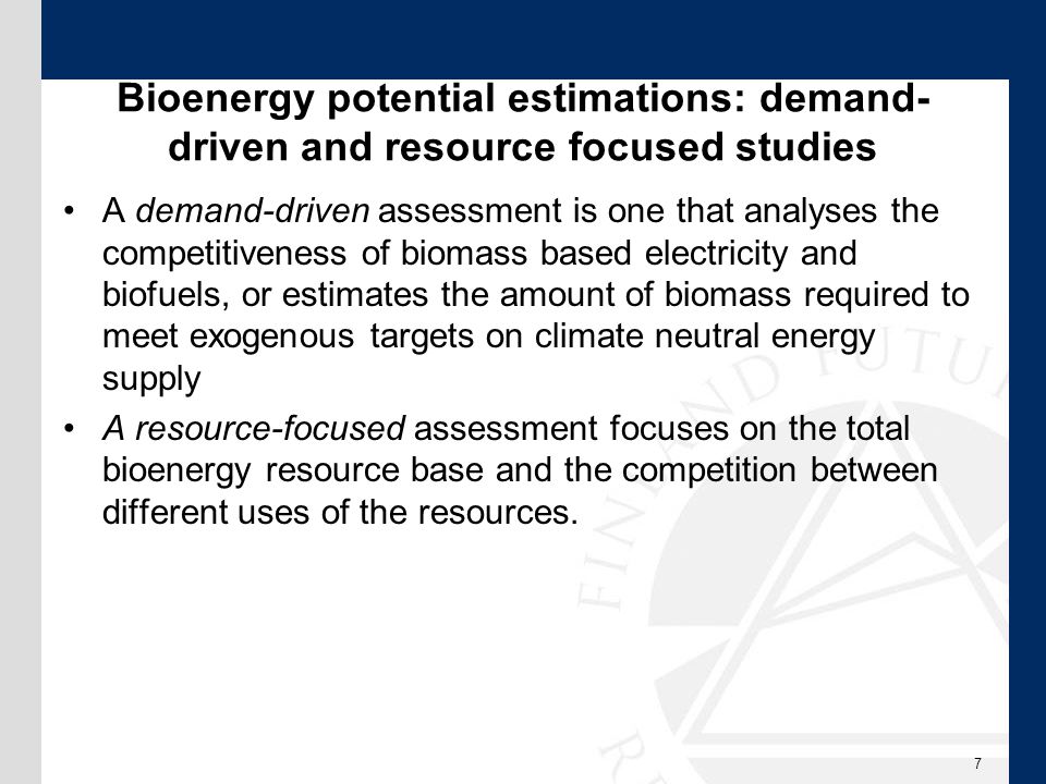 Bioenergy potential estimations: demand- driven and resource focused studies A demand-driven assessment is one that analyses the competitiveness of biomass based electricity and biofuels, or estimates the amount of biomass required to meet exogenous targets on climate neutral energy supply A resource-focused assessment focuses on the total bioenergy resource base and the competition between different uses of the resources.