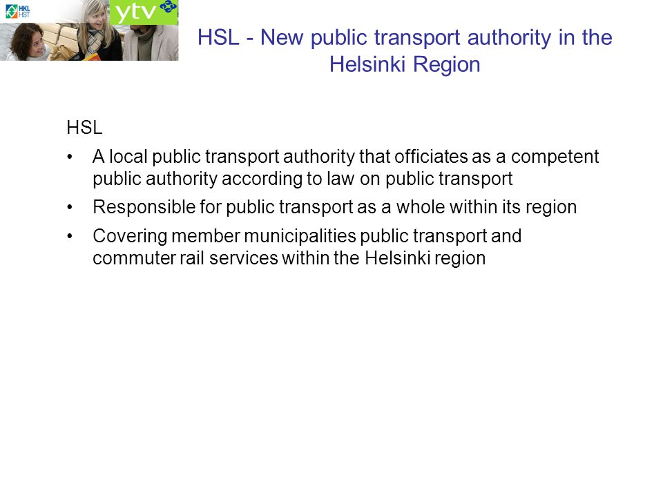 HSL - New public transport authority in the Helsinki Region HSL A local public transport authority that officiates as a competent public authority according to law on public transport Responsible for public transport as a whole within its region Covering member municipalities public transport and commuter rail services within the Helsinki region