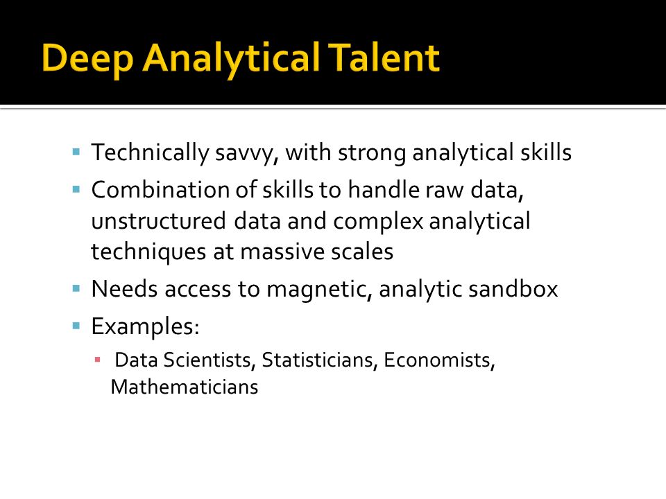  Technically savvy, with strong analytical skills  Combination of skills to handle raw data, unstructured data and complex analytical techniques at massive scales  Needs access to magnetic, analytic sandbox  Examples: ▪ Data Scientists, Statisticians, Economists, Mathematicians