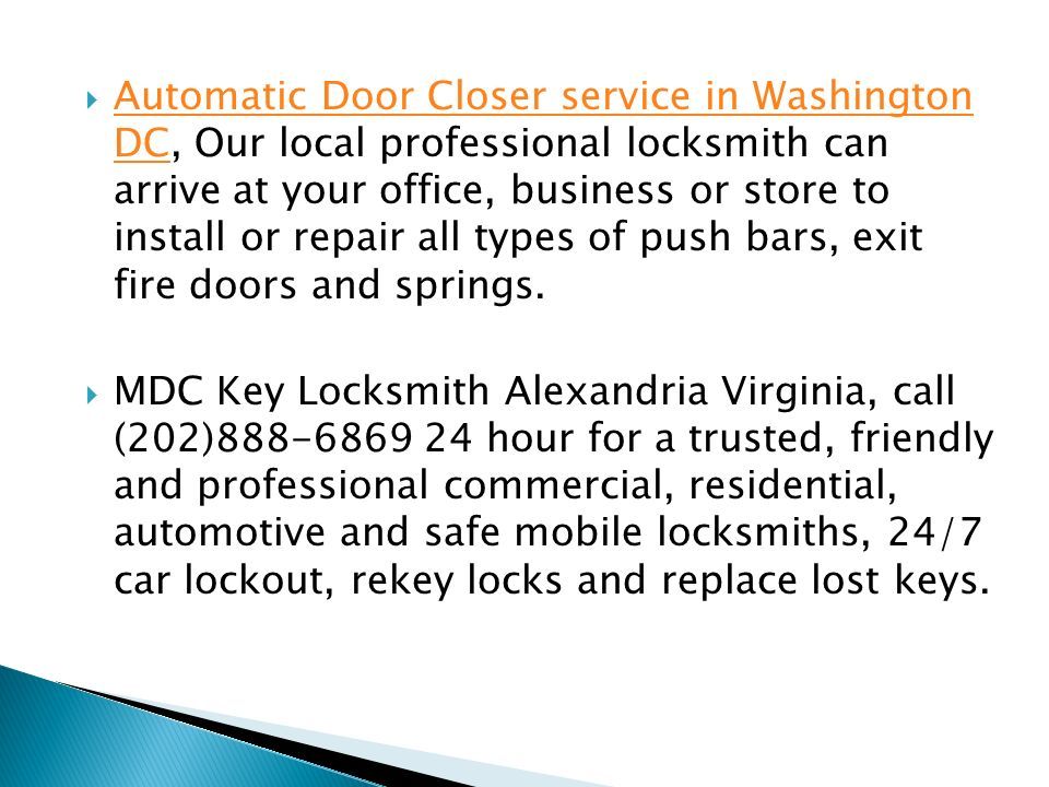  Automatic Door Closer service in Washington DC, Our local professional locksmith can arrive at your office, business or store to install or repair all types of push bars, exit fire doors and springs.