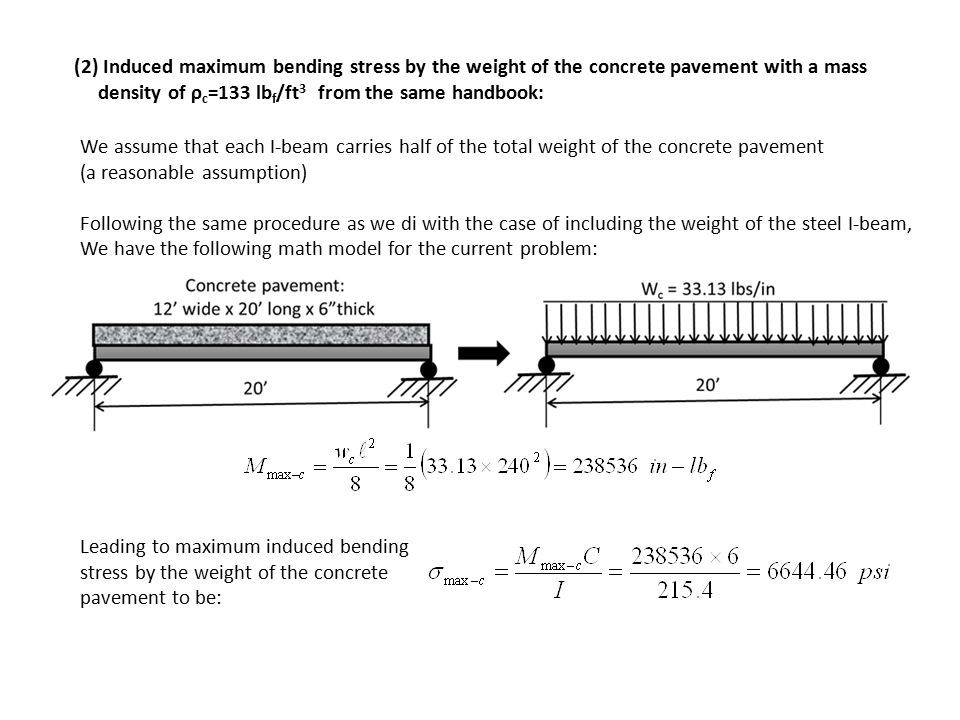 (2) Induced maximum bending stress by the weight of the concrete pavement with a mass density of ρ c =133 lb f /ft 3 from the same handbook: We assume that each I-beam carries half of the total weight of the concrete pavement (a reasonable assumption) Following the same procedure as we di with the case of including the weight of the steel I-beam, We have the following math model for the current problem: Leading to maximum induced bending stress by the weight of the concrete pavement to be:
