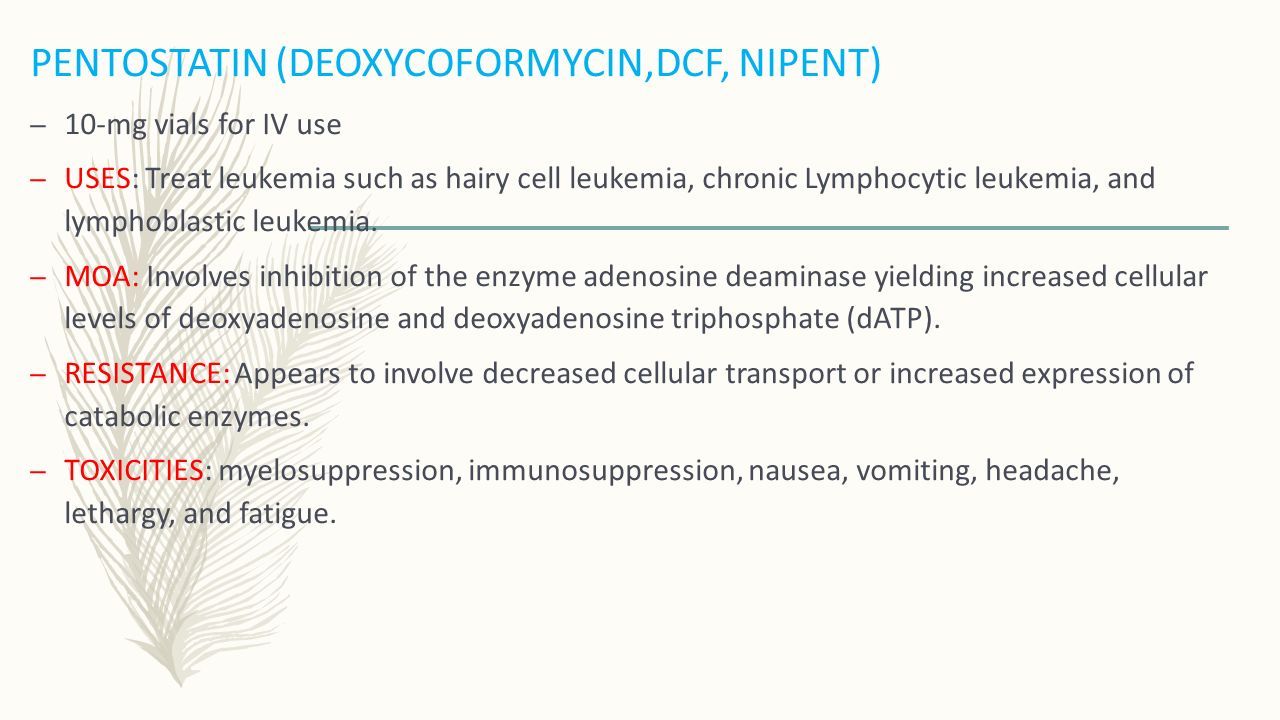 PENTOSTATIN (DEOXYCOFORMYCIN,DCF, NIPENT) – 10-mg vials for IV use – USES: Treat leukemia such as hairy cell leukemia, chronic Lymphocytic leukemia, and lymphoblastic leukemia.