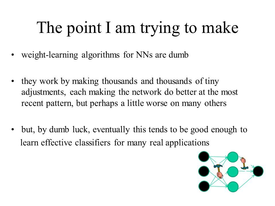 The point I am trying to make weight-learning algorithms for NNs are dumb they work by making thousands and thousands of tiny adjustments, each making the network do better at the most recent pattern, but perhaps a little worse on many others but, by dumb luck, eventually this tends to be good enough to learn effective classifiers for many real applications