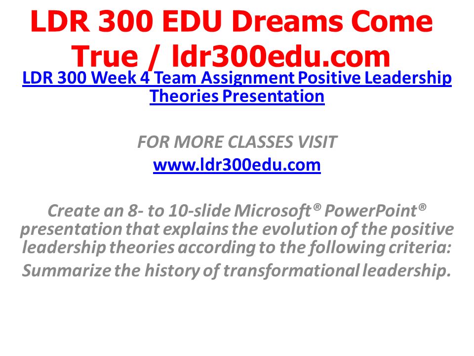LDR 300 EDU Dreams Come True / ldr300edu.com LDR 300 Week 4 Team Assignment Positive Leadership Theories Presentation FOR MORE CLASSES VISIT   Create an 8- to 10-slide Microsoft® PowerPoint® presentation that explains the evolution of the positive leadership theories according to the following criteria: Summarize the history of transformational leadership.