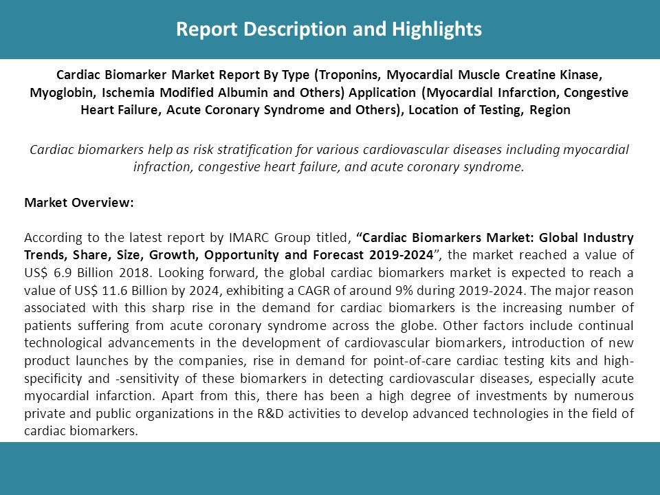 Report Description Report Description and Highlights Cardiac Biomarker Market Report By Type (Troponins, Myocardial Muscle Creatine Kinase, Myoglobin, Ischemia Modified Albumin and Others) Application (Myocardial Infarction, Congestive Heart Failure, Acute Coronary Syndrome and Others), Location of Testing, Region Cardiac biomarkers help as risk stratification for various cardiovascular diseases including myocardial infraction, congestive heart failure, and acute coronary syndrome.