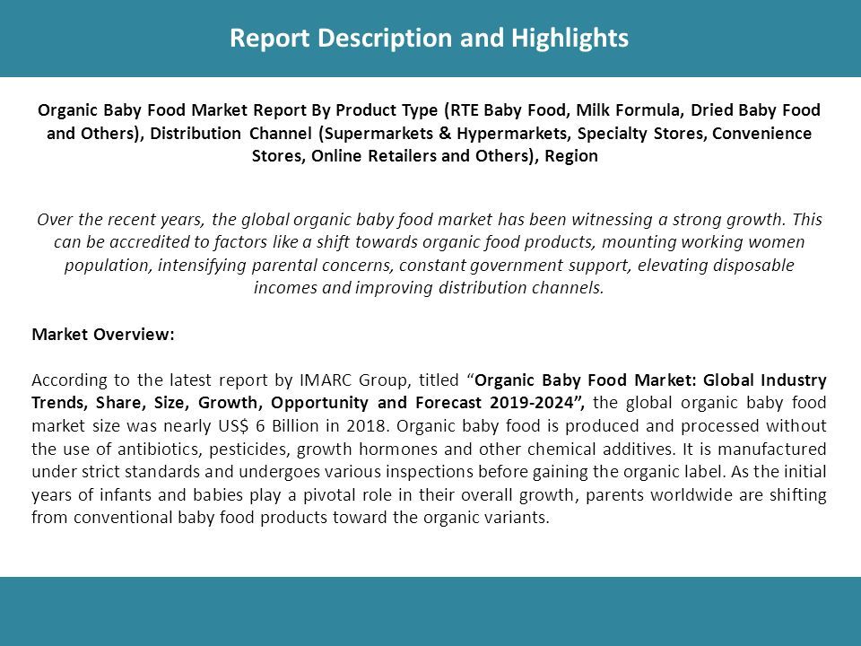 Report Description Report Description and Highlights Organic Baby Food Market Report By Product Type (RTE Baby Food, Milk Formula, Dried Baby Food and Others), Distribution Channel (Supermarkets & Hypermarkets, Specialty Stores, Convenience Stores, Online Retailers and Others), Region Over the recent years, the global organic baby food market has been witnessing a strong growth.
